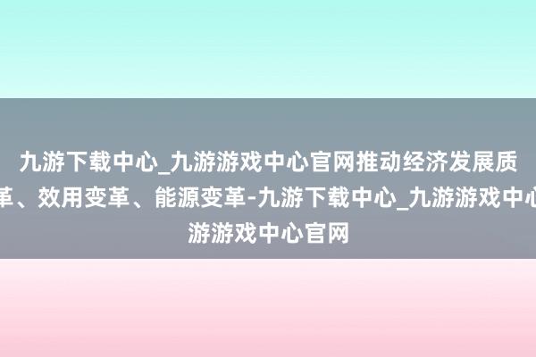 九游下载中心_九游游戏中心官网推动经济发展质地变革、效用变革、能源变革-九游下载中心_九游游戏中心官网