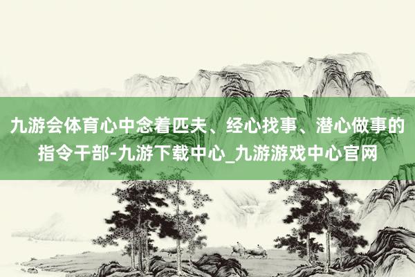 九游会体育心中念着匹夫、经心找事、潜心做事的指令干部-九游下载中心_九游游戏中心官网