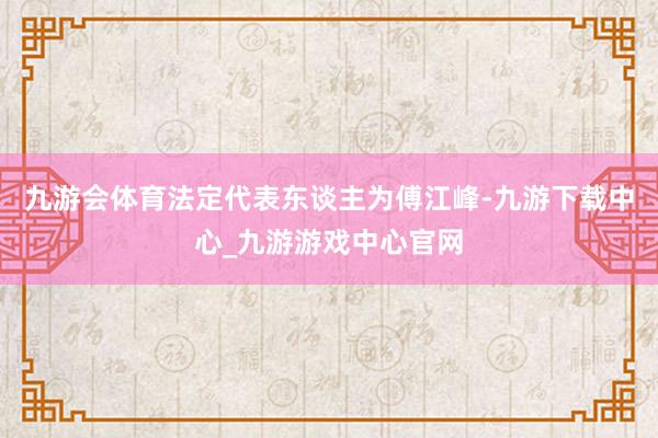 九游会体育法定代表东谈主为傅江峰-九游下载中心_九游游戏中心官网