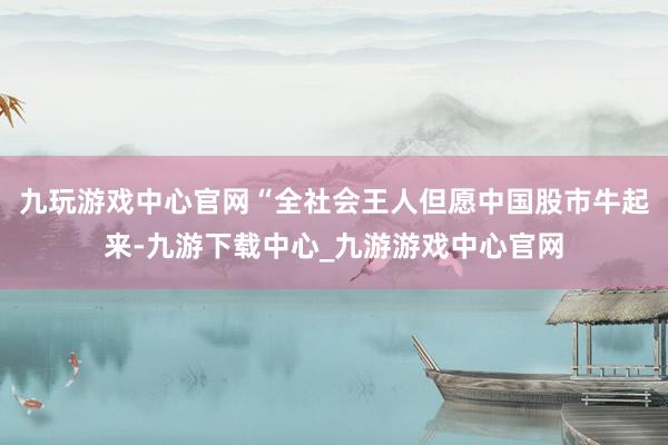 九玩游戏中心官网“全社会王人但愿中国股市牛起来-九游下载中心_九游游戏中心官网