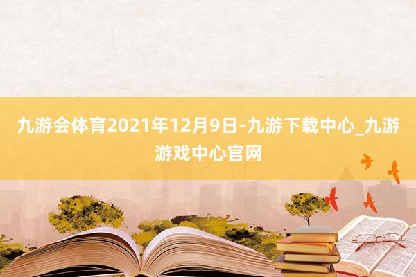 九游会体育2021年12月9日-九游下载中心_九游游戏中心官网