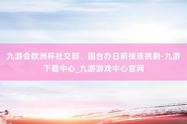 九游会欧洲杯社交部、国台办日前接连挑剔-九游下载中心_九游游戏中心官网