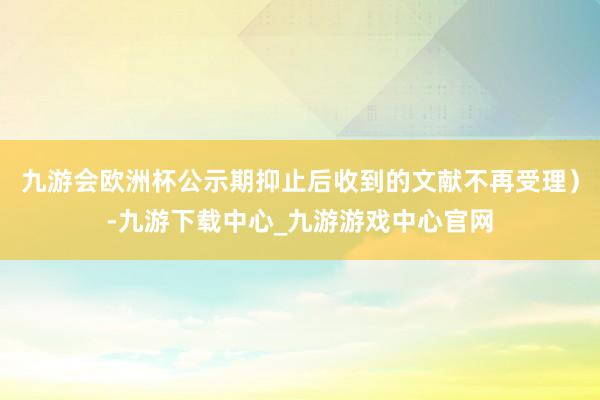 九游会欧洲杯公示期抑止后收到的文献不再受理）-九游下载中心_九游游戏中心官网