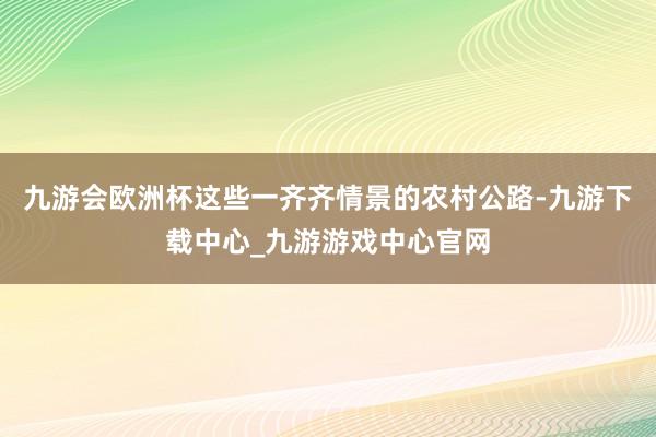 九游会欧洲杯这些一齐齐情景的农村公路-九游下载中心_九游游戏中心官网