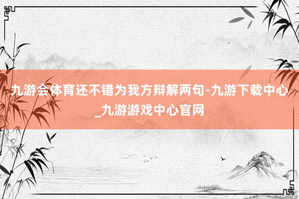 九游会体育还不错为我方辩解两句-九游下载中心_九游游戏中心官网