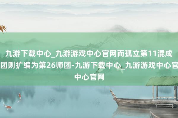 九游下载中心_九游游戏中心官网而孤立第11混成旅团则扩编为第26师团-九游下载中心_九游游戏中心官网