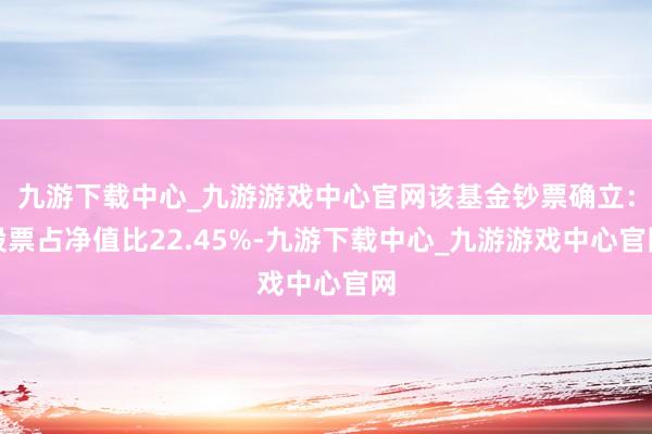 九游下载中心_九游游戏中心官网该基金钞票确立：股票占净值比22.45%-九游下载中心_九游游戏中心官网