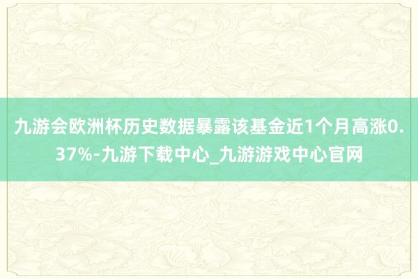 九游会欧洲杯历史数据暴露该基金近1个月高涨0.37%-九游下载中心_九游游戏中心官网