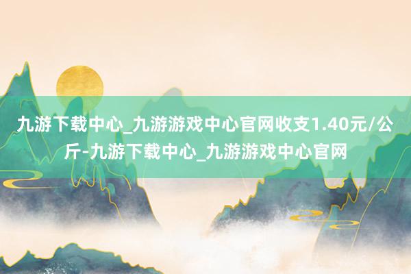 九游下载中心_九游游戏中心官网收支1.40元/公斤-九游下载中心_九游游戏中心官网