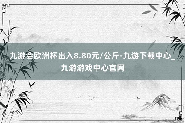 九游会欧洲杯出入8.80元/公斤-九游下载中心_九游游戏中心官网