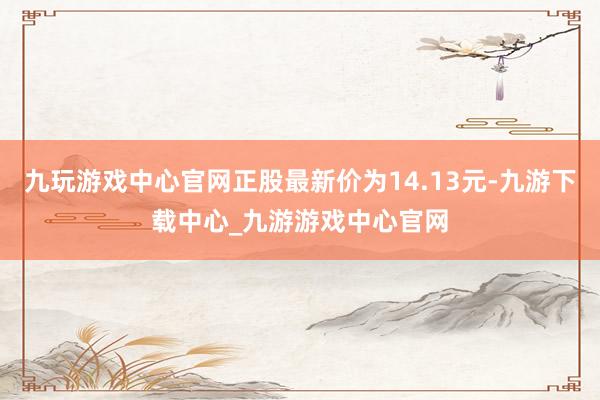 九玩游戏中心官网正股最新价为14.13元-九游下载中心_九游游戏中心官网