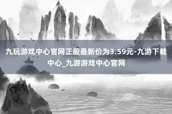 九玩游戏中心官网正股最新价为3.59元-九游下载中心_九游游戏中心官网