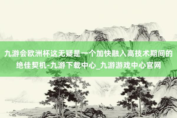 九游会欧洲杯这无疑是一个加快融入高技术期间的绝佳契机-九游下载中心_九游游戏中心官网