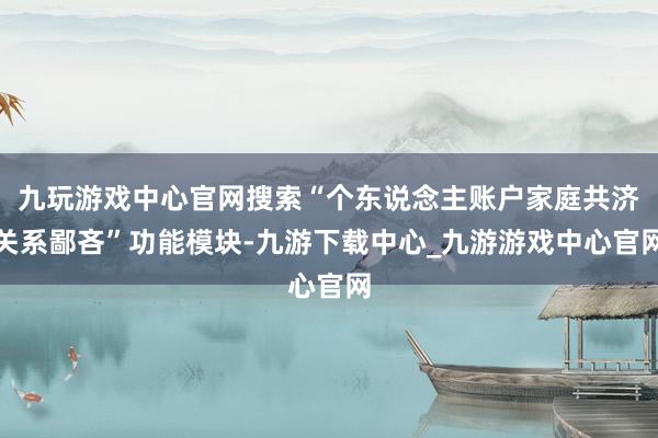 九玩游戏中心官网搜索“个东说念主账户家庭共济关系鄙吝”功能模块-九游下载中心_九游游戏中心官网