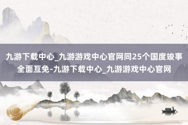 九游下载中心_九游游戏中心官网同25个国度竣事全面互免-九游下载中心_九游游戏中心官网