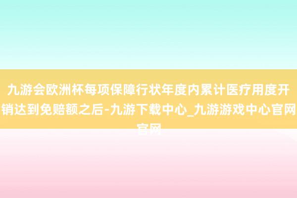 九游会欧洲杯每项保障行状年度内累计医疗用度开销达到免赔额之后-九游下载中心_九游游戏中心官网