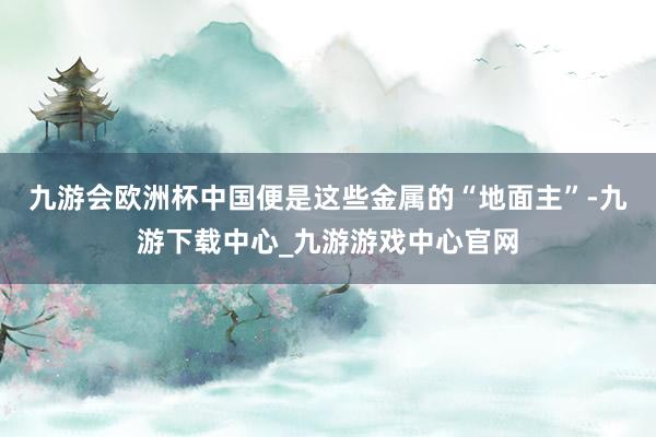 九游会欧洲杯中国便是这些金属的“地面主”-九游下载中心_九游游戏中心官网