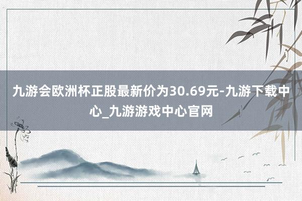 九游会欧洲杯正股最新价为30.69元-九游下载中心_九游游戏中心官网