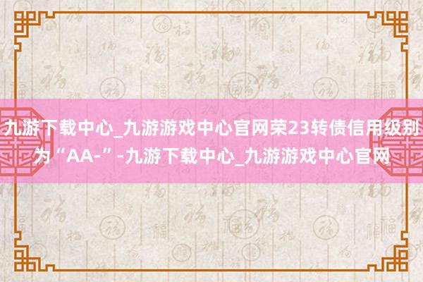 九游下载中心_九游游戏中心官网荣23转债信用级别为“AA-”-九游下载中心_九游游戏中心官网