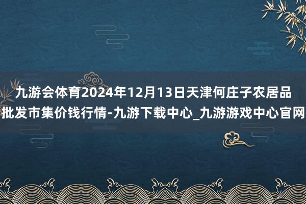 九游会体育2024年12月13日天津何庄子农居品批发市集价钱行情-九游下载中心_九游游戏中心官网