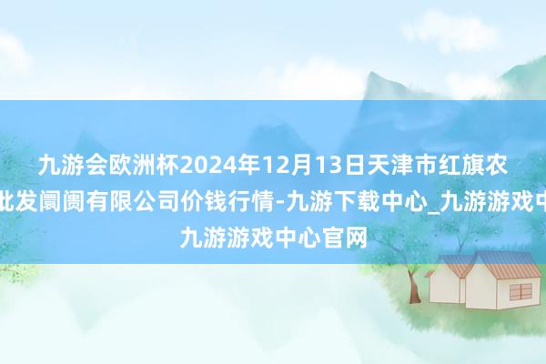 九游会欧洲杯2024年12月13日天津市红旗农贸概述批发阛阓有限公司价钱行情-九游下载中心_九游游戏中心官网