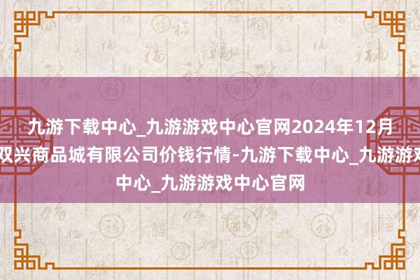 九游下载中心_九游游戏中心官网2024年12月13日大连双兴商品城有限公司价钱行情-九游下载中心_九游游戏中心官网