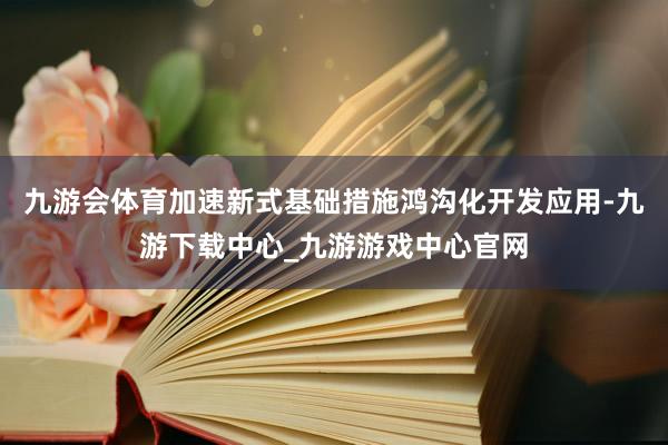 九游会体育加速新式基础措施鸿沟化开发应用-九游下载中心_九游游戏中心官网