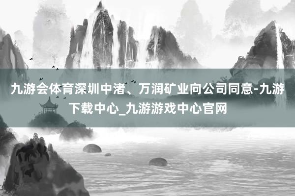 九游会体育深圳中渚、万润矿业向公司同意-九游下载中心_九游游戏中心官网