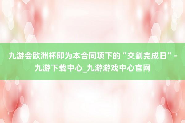 九游会欧洲杯即为本合同项下的“交割完成日”-九游下载中心_九游游戏中心官网