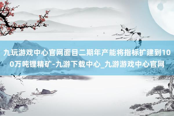 九玩游戏中心官网面目二期年产能将指标扩建到100万吨锂精矿-九游下载中心_九游游戏中心官网