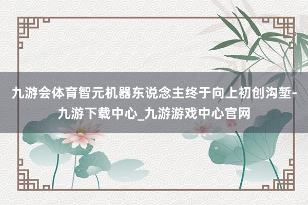 九游会体育智元机器东说念主终于向上初创沟堑-九游下载中心_九游游戏中心官网