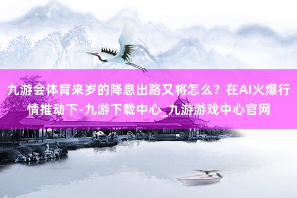 九游会体育来岁的降息出路又将怎么？在AI火爆行情推动下-九游下载中心_九游游戏中心官网