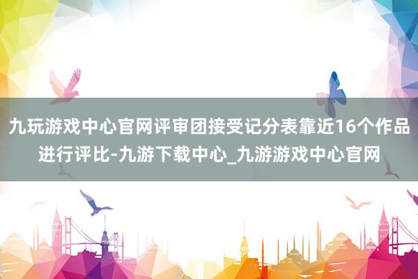 九玩游戏中心官网评审团接受记分表靠近16个作品进行评比-九游下载中心_九游游戏中心官网