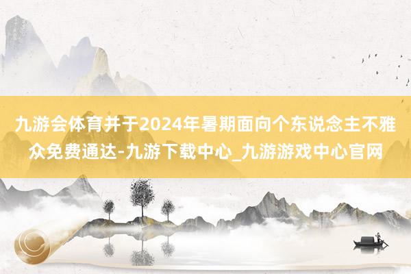 九游会体育并于2024年暑期面向个东说念主不雅众免费通达-九游下载中心_九游游戏中心官网