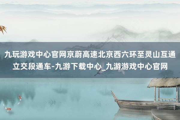 九玩游戏中心官网京蔚高速北京西六环至灵山互通立交段通车-九游下载中心_九游游戏中心官网