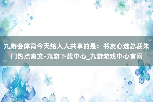 九游会体育今天给人人共享的是：书友心选总裁朱门热点爽文-九游下载中心_九游游戏中心官网