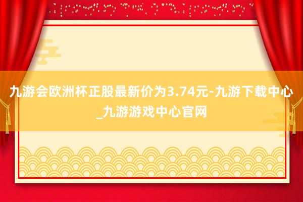 九游会欧洲杯正股最新价为3.74元-九游下载中心_九游游戏中心官网