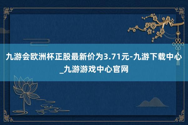 九游会欧洲杯正股最新价为3.71元-九游下载中心_九游游戏中心官网