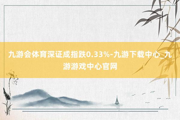 九游会体育深证成指跌0.33%-九游下载中心_九游游戏中心官网