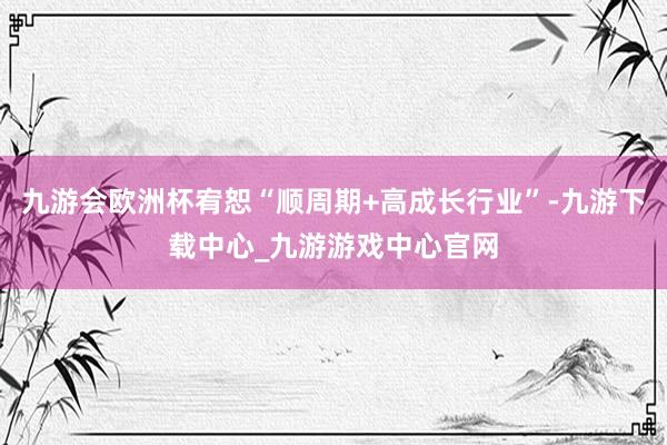 九游会欧洲杯宥恕“顺周期+高成长行业”-九游下载中心_九游游戏中心官网