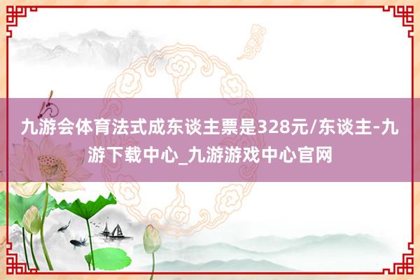 九游会体育法式成东谈主票是328元/东谈主-九游下载中心_九游游戏中心官网