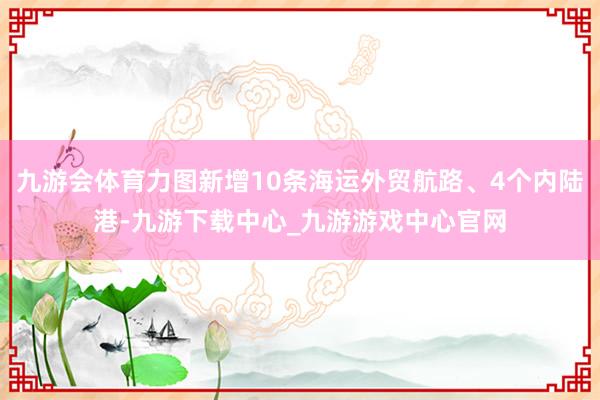 九游会体育力图新增10条海运外贸航路、4个内陆港-九游下载中心_九游游戏中心官网