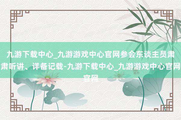 九游下载中心_九游游戏中心官网参会东谈主员肃肃听讲、详备记载-九游下载中心_九游游戏中心官网