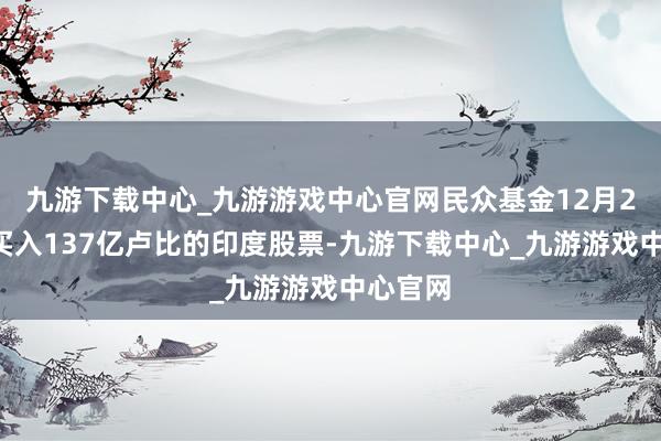 九游下载中心_九游游戏中心官网民众基金12月20日净买入137亿卢比的印度股票-九游下载中心_九游游戏中心官网