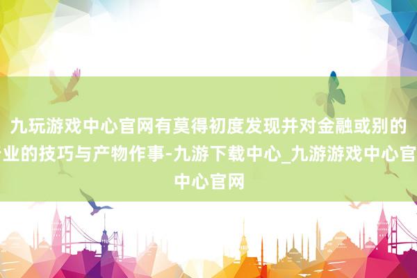 九玩游戏中心官网有莫得初度发现并对金融或别的行业的技巧与产物作事-九游下载中心_九游游戏中心官网