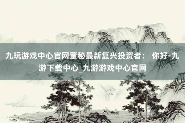 九玩游戏中心官网董秘最新复兴投资者： 你好-九游下载中心_九游游戏中心官网