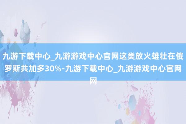 九游下载中心_九游游戏中心官网这类放火雄壮在俄罗斯共加多30%-九游下载中心_九游游戏中心官网