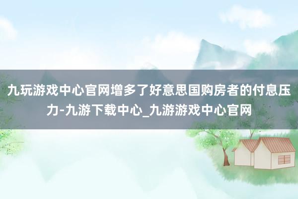 九玩游戏中心官网增多了好意思国购房者的付息压力-九游下载中心_九游游戏中心官网