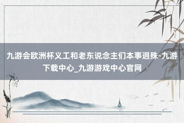 九游会欧洲杯义工和老东说念主们本事迥殊-九游下载中心_九游游戏中心官网