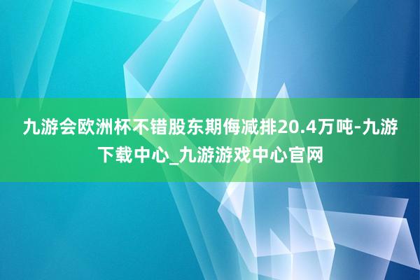 九游会欧洲杯不错股东期侮减排20.4万吨-九游下载中心_九游游戏中心官网